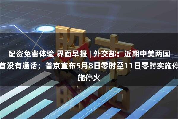 配资免费体验 界面早报 | 外交部：近期中美两国元首没有通话；普京宣布5月8日零时至11日零时实施停火