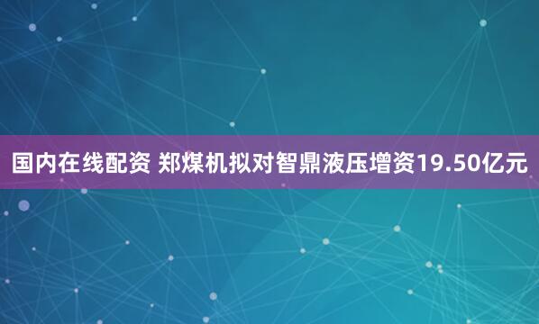 国内在线配资 郑煤机拟对智鼎液压增资19.50亿元