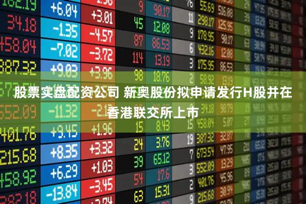 股票实盘配资公司 新奥股份拟申请发行H股并在香港联交所上市