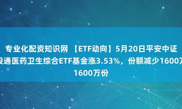 专业化配资知识网 【ETF动向】5月20日平安中证港股通医药卫生综合ETF基金涨3.53%，份额减少1600万份