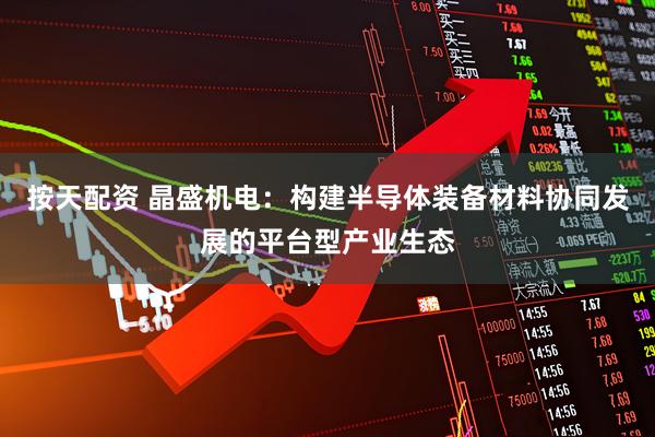 按天配资 晶盛机电：构建半导体装备材料协同发展的平台型产业生态