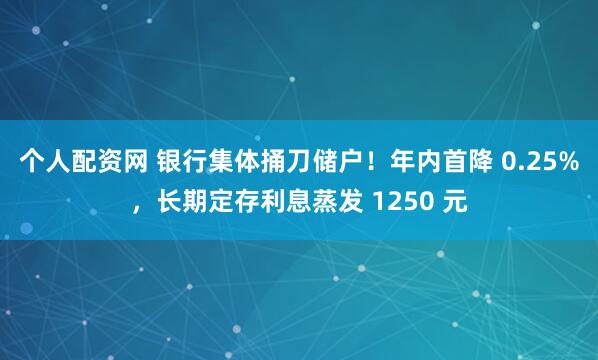 个人配资网 银行集体捅刀储户！年内首降 0.25%，长期定存利息蒸发 1250 元