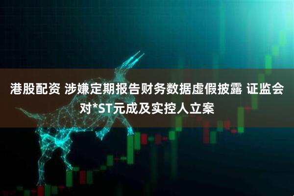 港股配资 涉嫌定期报告财务数据虚假披露 证监会对*ST元成及实控人立案