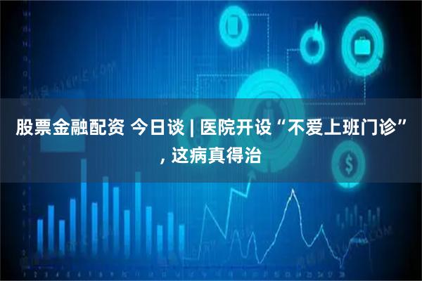 股票金融配资 今日谈 | 医院开设“不爱上班门诊”, 这病真得治