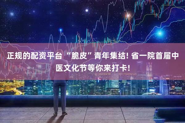 正规的配资平台 “脆皮”青年集结! 省一院首届中医文化节等你来打卡!