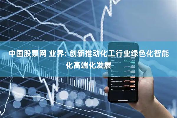 中国股票网 业界: 创新推动化工行业绿色化智能化高端化发展