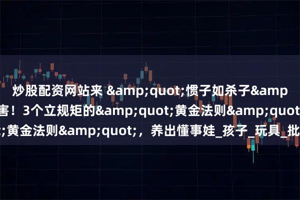 炒股配资网站来 &quot;惯子如杀子&quot;？别让爱变成害！3个立规矩的&quot;黄金法则&quot;，养出懂事娃_孩子_玩具_批评