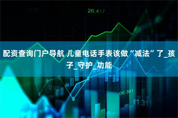 配资查询门户导航 儿童电话手表该做“减法”了_孩子_守护_功能