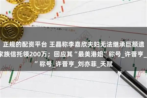 正规的配资平台 王晶称李嘉欣夫妇无法继承巨额遗产，每月从家族信托领200万；回应其“最美港姐”称号_许晋亨_刘亦菲_天赋