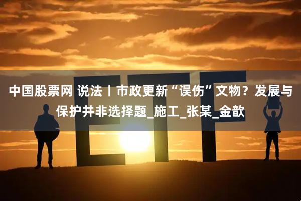 中国股票网 说法丨市政更新“误伤”文物？发展与保护并非选择题_施工_张某_金歆