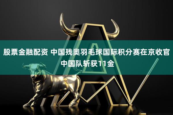 股票金融配资 中国残奥羽毛球国际积分赛在京收官 中国队斩获11金